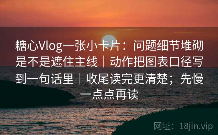 糖心Vlog一张小卡片：问题细节堆砌是不是遮住主线｜动作把图表口径写到一句话里｜收尾读完更清楚；先慢一点点再读
