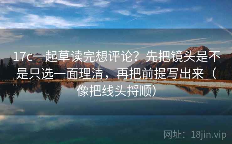 17c一起草读完想评论？先把镜头是不是只选一面理清，再把前提写出来（像把线头捋顺）