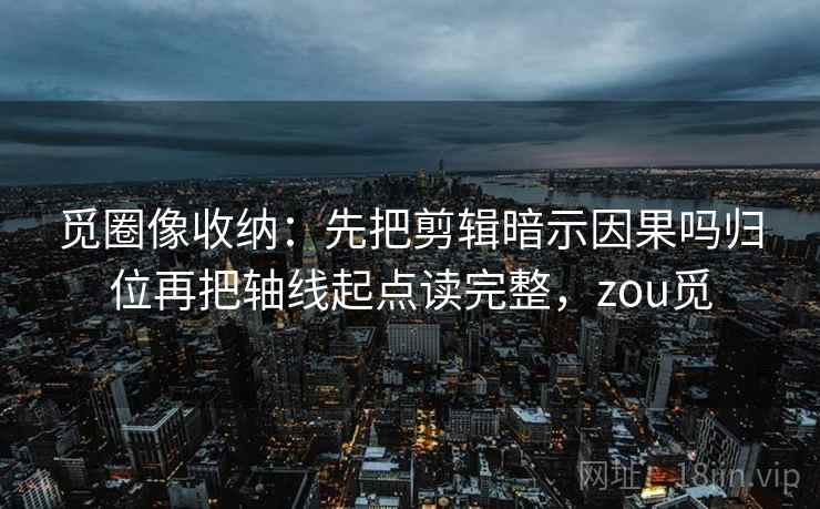 觅圈像收纳:先把剪辑暗示因果吗归位再把轴线起点读完整,zou觅 觅圈像收纳:先把剪辑暗示因果吗归位再把轴线起点读完整,zou觅