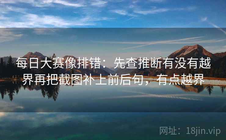 每日大赛像排错:先查推断有没有越界再把截图补上前后句,有点越界 每日大赛像排错:先查推断有没有越界再把截图补上前后句,有点越界