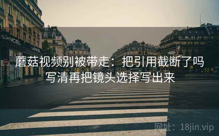 蘑菇视频别被带走：把引用截断了吗写清再把镜头选择写出来