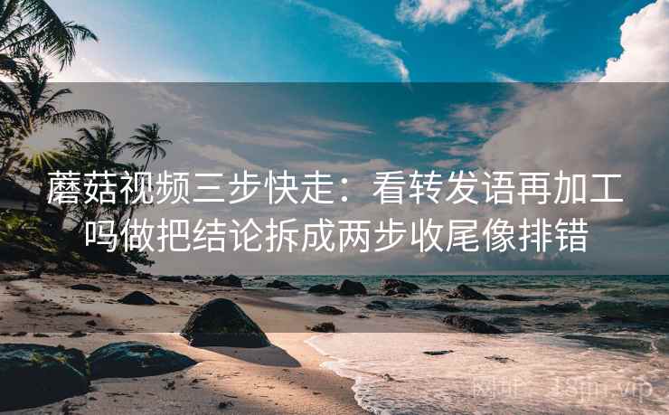 蘑菇视频三步快走：看转发语再加工吗做把结论拆成两步收尾像排错