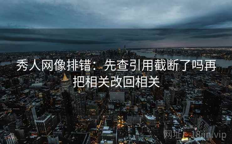 秀人网像排错：先查引用截断了吗再把相关改回相关