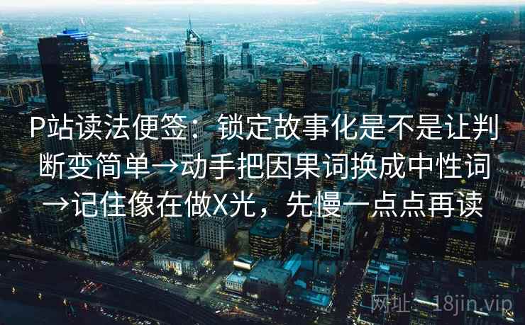 P站读法便签：锁定故事化是不是让判断变简单→动手把因果词换成中性词→记住像在做X光，先慢一点点再读