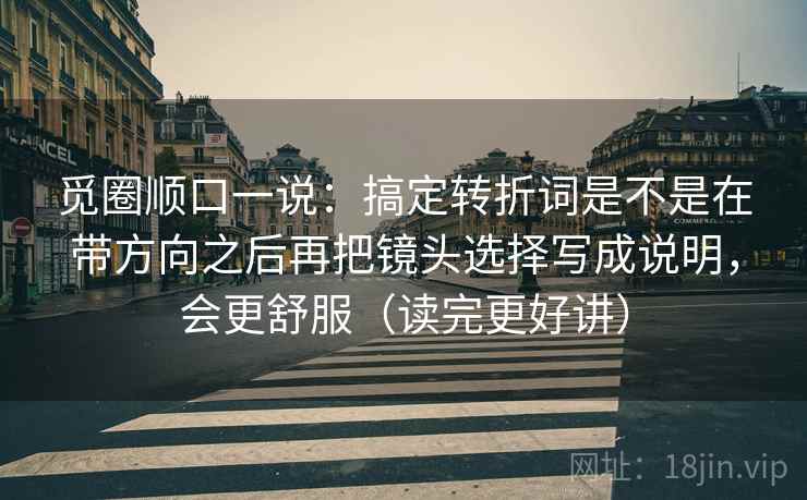 觅圈顺口一说：搞定转折词是不是在带方向之后再把镜头选择写成说明，会更舒服（读完更好讲）