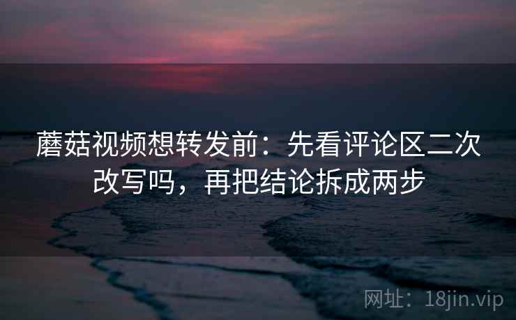 蘑菇视频想转发前：先看评论区二次改写吗，再把结论拆成两步