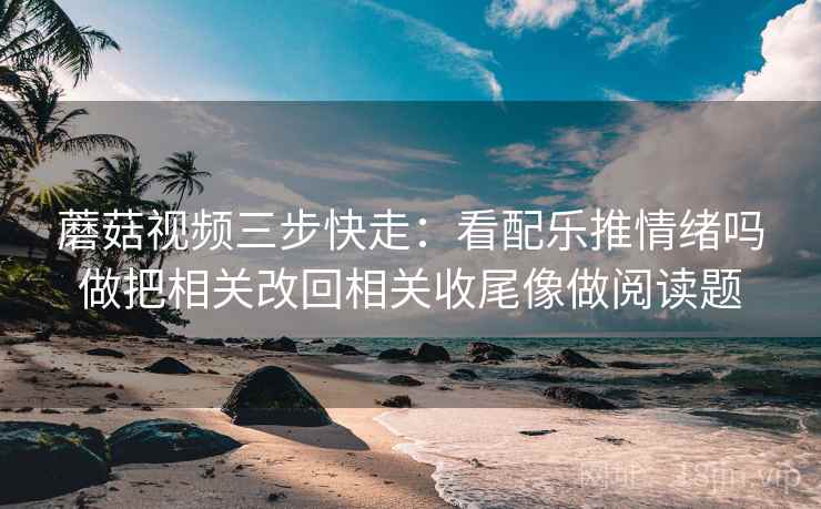 蘑菇视频三步快走：看配乐推情绪吗做把相关改回相关收尾像做阅读题