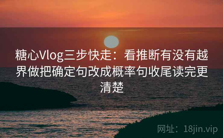 糖心Vlog三步快走：看推断有没有越界做把确定句改成概率句收尾读完更清楚