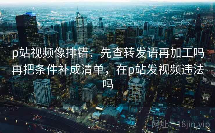 p站视频像排错：先查转发语再加工吗再把条件补成清单，在p站发视频违法吗