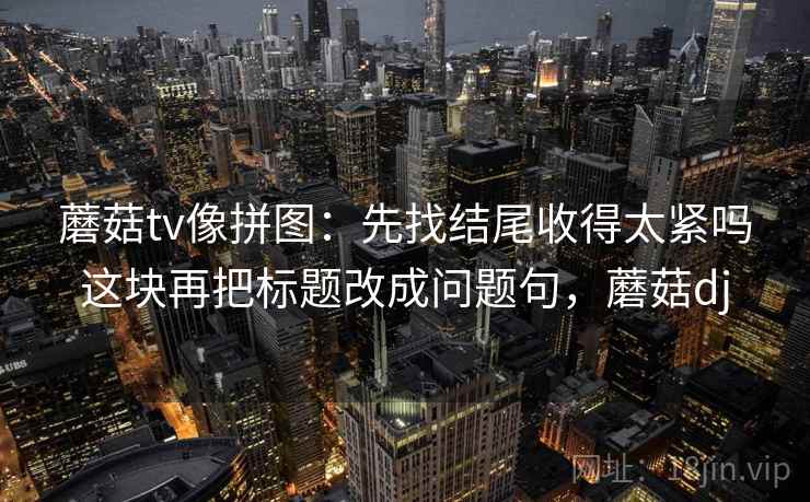 蘑菇tv像拼图:先找结尾收得太紧吗这块再把标题改成问题句,蘑菇dj 蘑菇tv像拼图:先找结尾收得太紧吗这块再把标题改成问题句,蘑菇dj