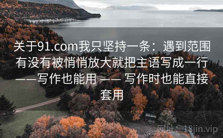 关于91.com我只坚持一条:遇到范围有没有被悄悄放大就把主语写成一行——写作也能用 —— 写作时也能直接套用 关于91.com我只坚持一条:遇到范围有没有被悄悄放大就把主语写成一行——写作也能用 —— 写作时也能直接套用