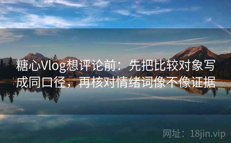 糖心Vlog想评论前：先把比较对象写成同口径，再核对情绪词像不像证据