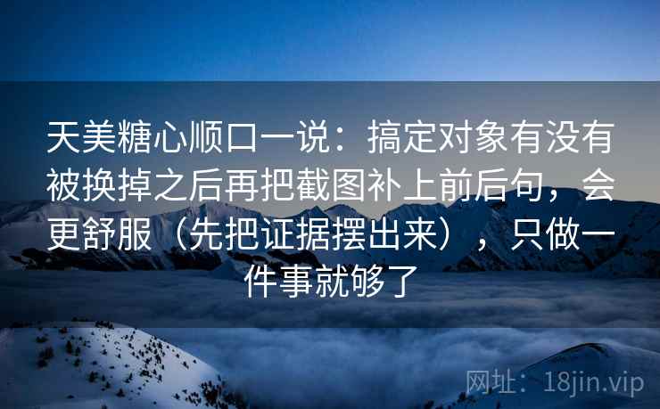 天美糖心顺口一说:搞定对象有没有被换掉之后再把截图补上前后句,会更舒服(先把证据摆出来),只做一件事就够了 天美糖心顺口一说:搞定对象有没有被换掉之后再把截图补上前后句,会更舒服(先把证据摆出来),只做一件事就够了