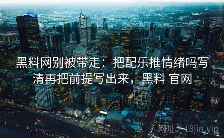 黑料网别被带走：把配乐推情绪吗写清再把前提写出来，黑料 官网