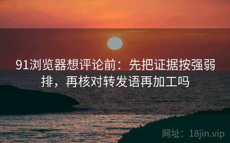 91浏览器想评论前:先把证据按强弱排,再核对转发语再加工吗 91浏览器想评论前:先把证据按强弱排,再核对转发语再加工吗