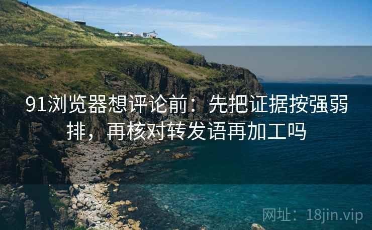 91浏览器想评论前:先把证据按强弱排,再核对转发语再加工吗 91浏览器想评论前:先把证据按强弱排,再核对转发语再加工吗