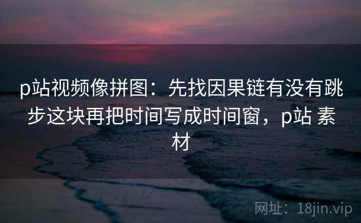 p站视频像拼图：先找因果链有没有跳步这块再把时间写成时间窗，p站 素材