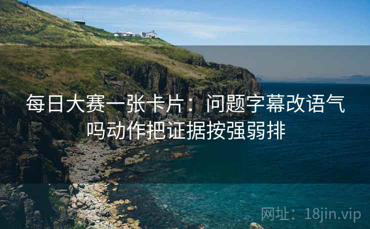 每日大赛一张卡片：问题字幕改语气吗动作把证据按强弱排