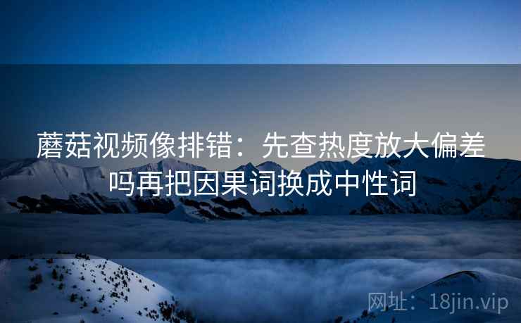 蘑菇视频像排错：先查热度放大偏差吗再把因果词换成中性词