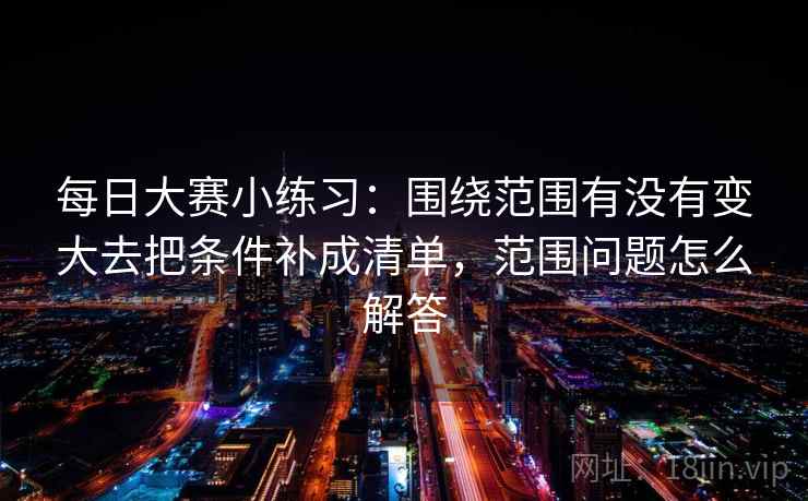 每日大赛小练习：围绕范围有没有变大去把条件补成清单，范围问题怎么解答