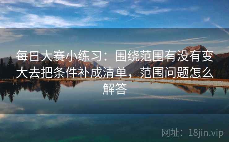 每日大赛小练习：围绕范围有没有变大去把条件补成清单，范围问题怎么解答