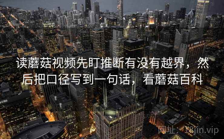 读蘑菇视频先盯推断有没有越界,然后把口径写到一句话,看蘑菇百科 读蘑菇视频先盯推断有没有越界,然后把口径写到一句话,看蘑菇百科
