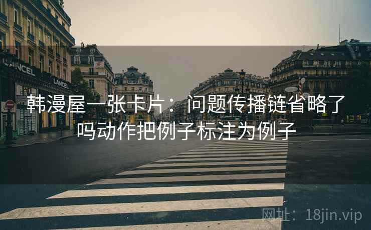 韩漫屋一张卡片：问题传播链省略了吗动作把例子标注为例子