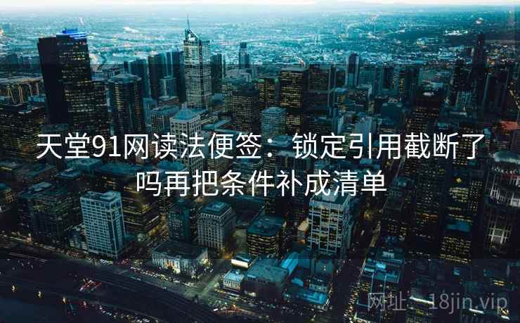 天堂91网读法便签:锁定引用截断了吗再把条件补成清单 天堂91网读法便签:锁定引用截断了吗再把条件补成清单