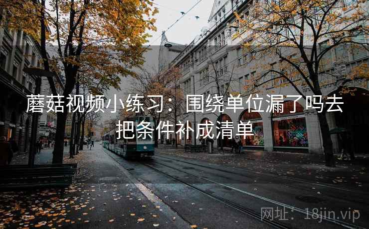 蘑菇视频小练习:围绕单位漏了吗去把条件补成清单 蘑菇视频小练习:围绕单位漏了吗去把条件补成清单