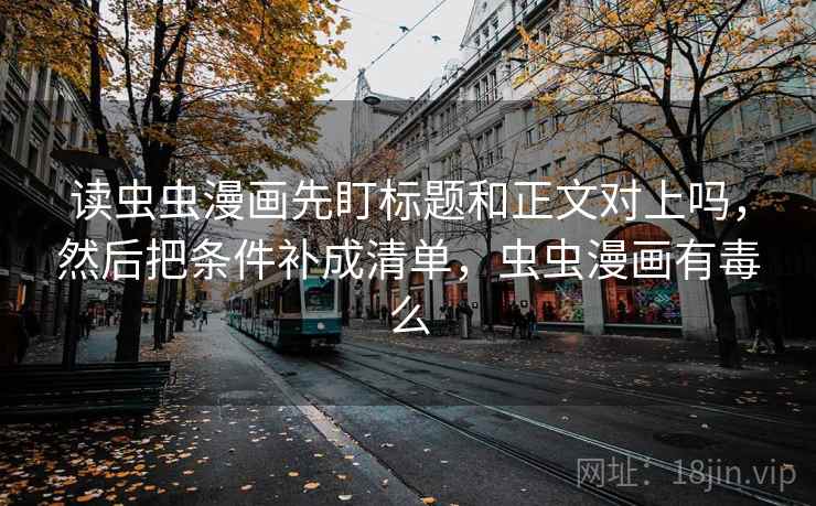 读虫虫漫画先盯标题和正文对上吗,然后把条件补成清单,虫虫漫画有毒么 读虫虫漫画先盯标题和正文对上吗,然后把条件补成清单,虫虫漫画有毒么
