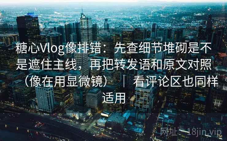 糖心Vlog像排错:先查细节堆砌是不是遮住主线,再把转发语和原文对照(像在用显微镜) | 看评论区也同样适用 糖心Vlog像排错:先查细节堆砌是不是遮住主线,再把转发语和原文对照(像在用显微镜) | 看评论区也同样适用