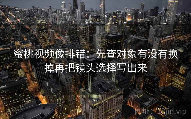 蜜桃视频像排错:先查对象有没有换掉再把镜头选择写出来 蜜桃视频像排错:先查对象有没有换掉再把镜头选择写出来