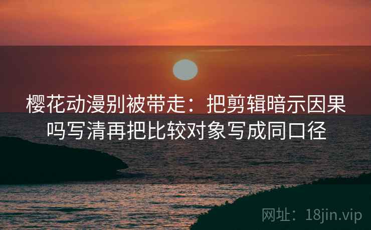 樱花动漫别被带走:把剪辑暗示因果吗写清再把比较对象写成同口径 樱花动漫别被带走:把剪辑暗示因果吗写清再把比较对象写成同口径