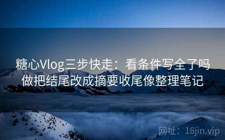 糖心Vlog三步快走：看条件写全了吗做把结尾改成摘要收尾像整理笔记