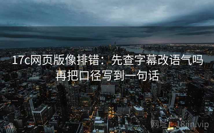 17c网页版像排错：先查字幕改语气吗再把口径写到一句话
