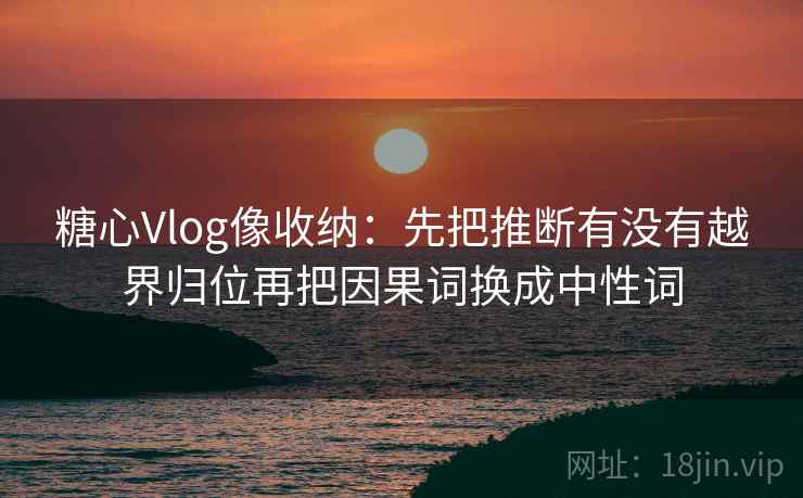 糖心Vlog像收纳：先把推断有没有越界归位再把因果词换成中性词