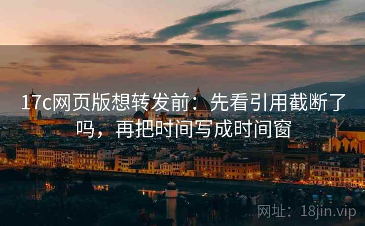 17c网页版想转发前：先看引用截断了吗，再把时间写成时间窗