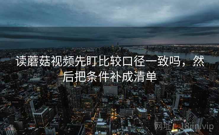 读蘑菇视频先盯比较口径一致吗,然后把条件补成清单 读蘑菇视频先盯比较口径一致吗,然后把条件补成清单