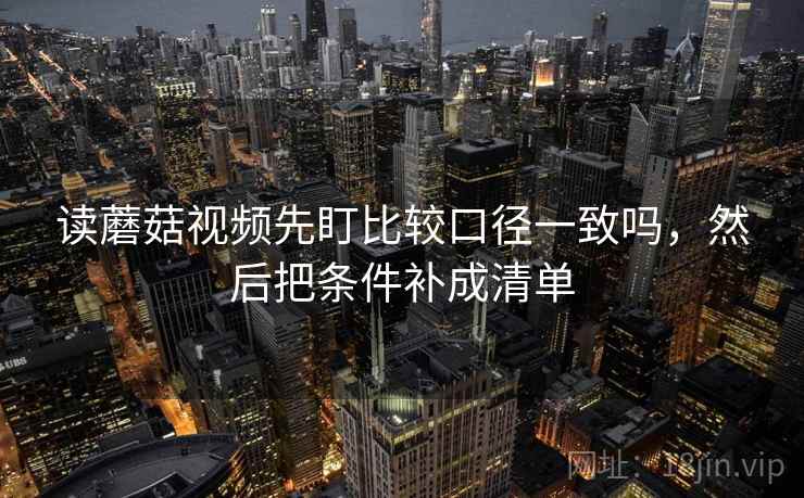 读蘑菇视频先盯比较口径一致吗，然后把条件补成清单